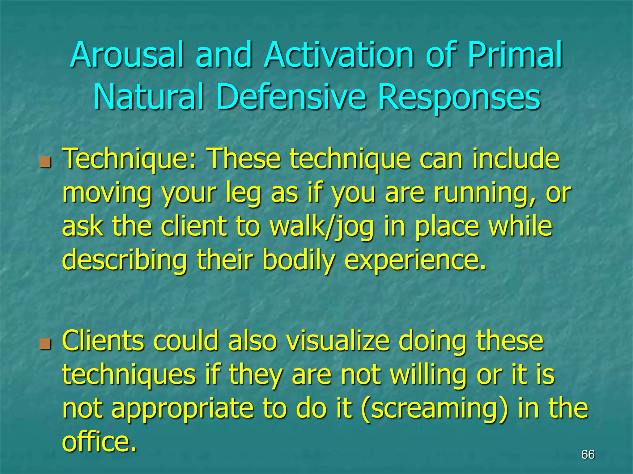 66
Arousal and Activation of Primal
Natural Defensive Responses
 Technique: These technique can include
moving your leg as if you are running, or
ask the client to walk/jog in place while
describing their bodily experience.
 Clients could also visualize doing these
techniques if they are not willing or it is
not appropriate to do it (screaming) in the
office.
 