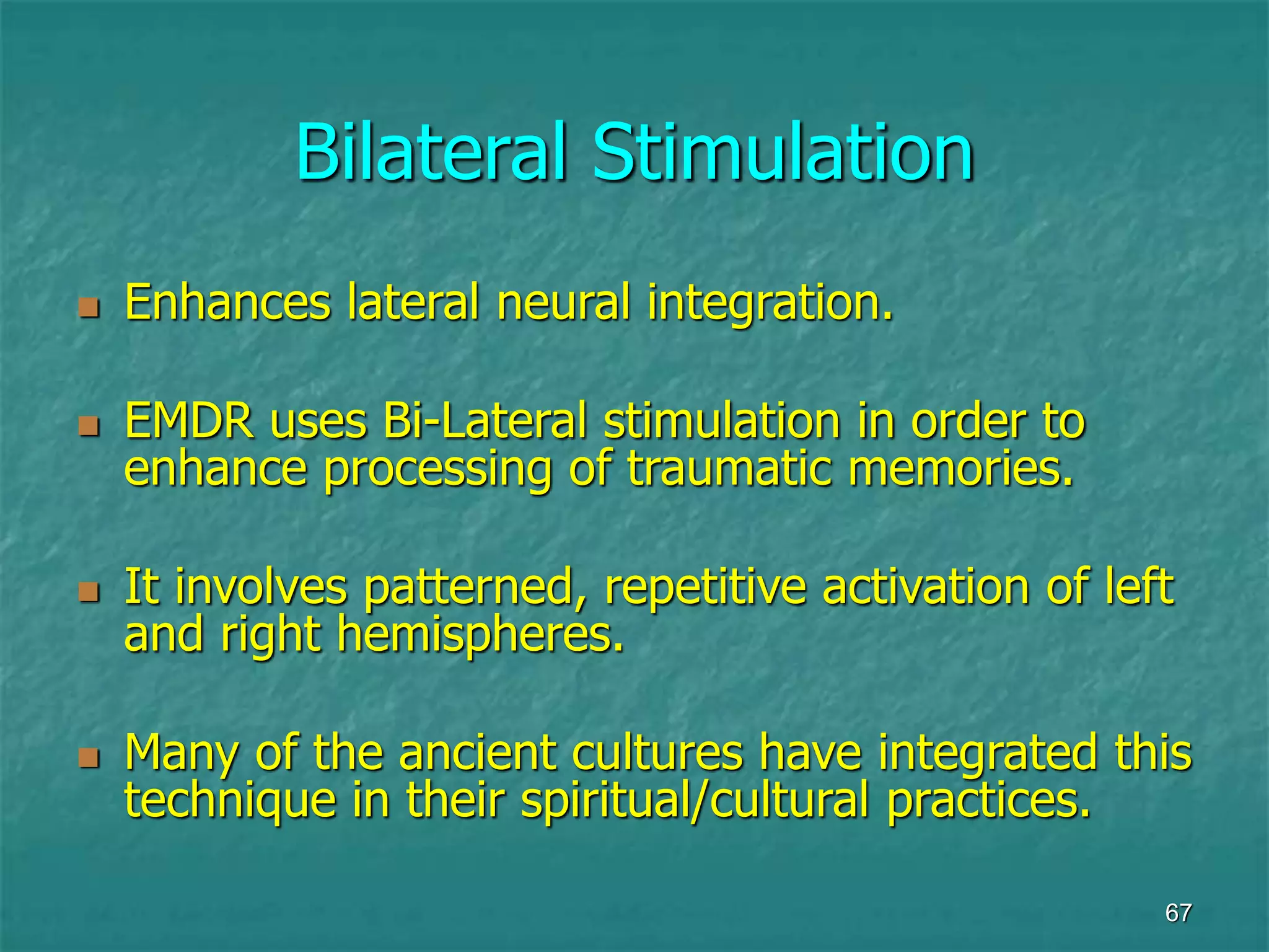 67
Bilateral Stimulation
 Enhances lateral neural integration.
 EMDR uses Bi-Lateral stimulation in order to
enhance processing of traumatic memories.
 It involves patterned, repetitive activation of left
and right hemispheres.
 Many of the ancient cultures have integrated this
technique in their spiritual/cultural practices.
 