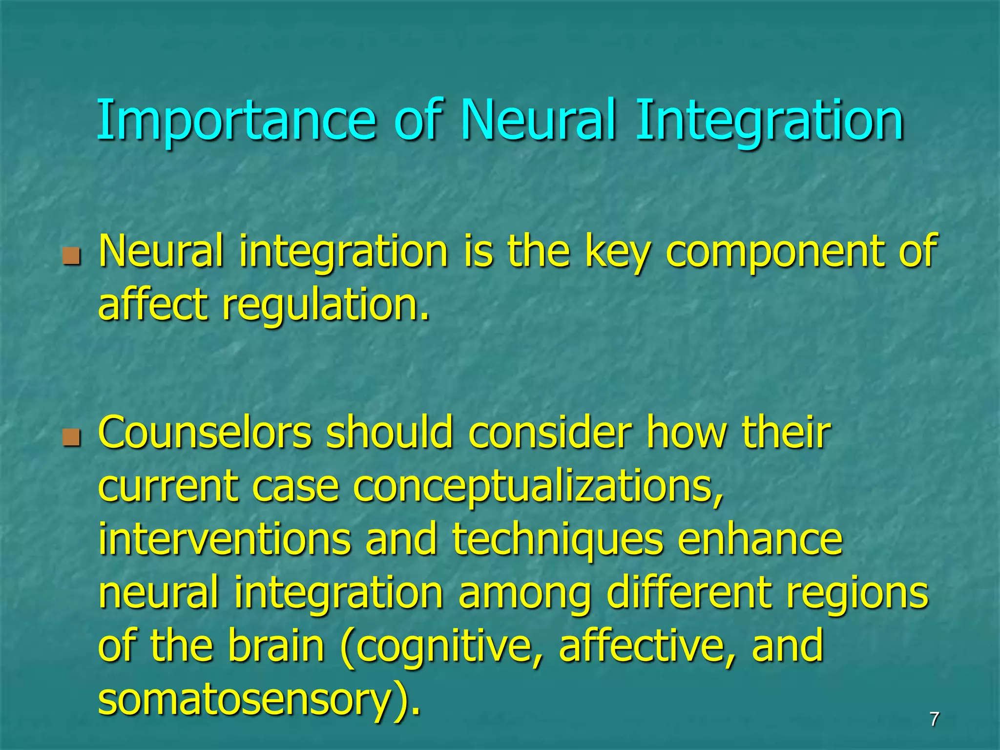 7
Importance of Neural Integration
 Neural integration is the key component of
affect regulation.
 Counselors should consider how their
current case conceptualizations,
interventions and techniques enhance
neural integration among different regions
of the brain (cognitive, affective, and
somatosensory).
 
