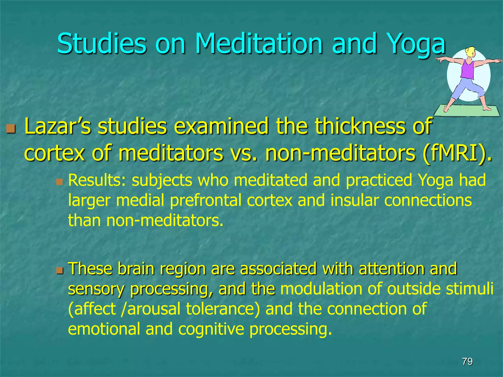 79
Studies on Meditation and Yoga
 Lazar’s studies examined the thickness of
cortex of meditators vs. non-meditators (fMRI).
 Results: subjects who meditated and practiced Yoga had
larger medial prefrontal cortex and insular connections
than non-meditators.
 These brain region are associated with attention and
sensory processing, and the modulation of outside stimuli
(affect /arousal tolerance) and the connection of
emotional and cognitive processing.
 
