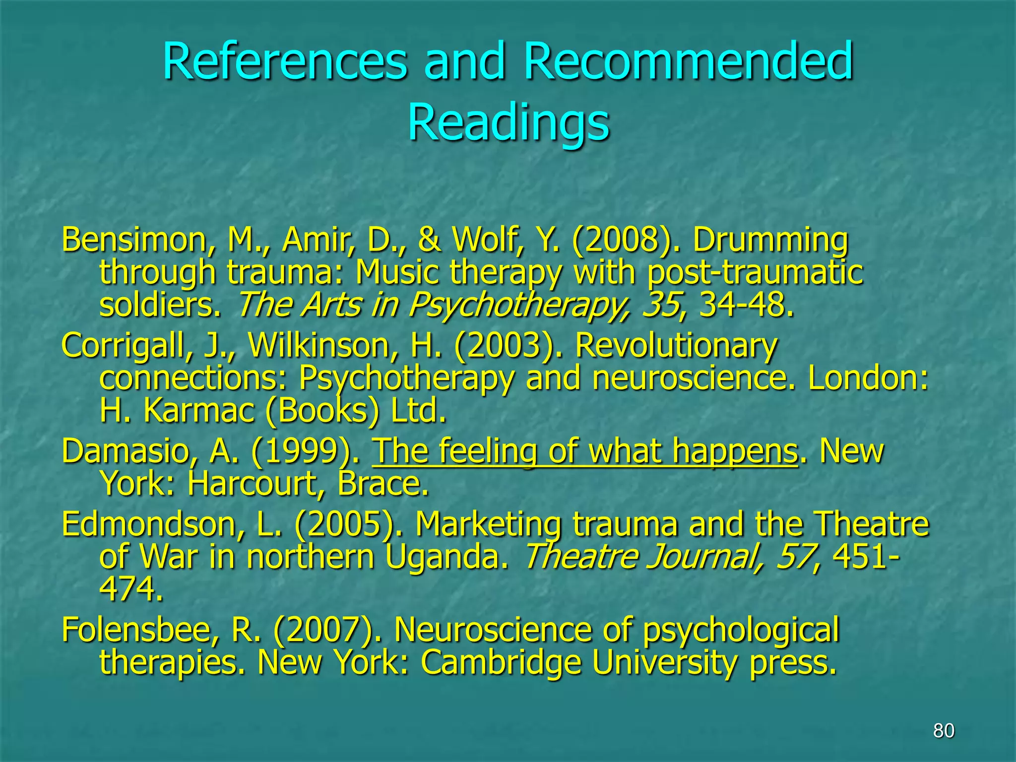 80
References and Recommended
Readings
Bensimon, M., Amir, D., & Wolf, Y. (2008). Drumming
through trauma: Music therapy with post-traumatic
soldiers. The Arts in Psychotherapy, 35, 34-48.
Corrigall, J., Wilkinson, H. (2003). Revolutionary
connections: Psychotherapy and neuroscience. London:
H. Karmac (Books) Ltd.
Damasio, A. (1999). The feeling of what happens. New
York: Harcourt, Brace.
Edmondson, L. (2005). Marketing trauma and the Theatre
of War in northern Uganda. Theatre Journal, 57, 451-
474.
Folensbee, R. (2007). Neuroscience of psychological
therapies. New York: Cambridge University press.
 
