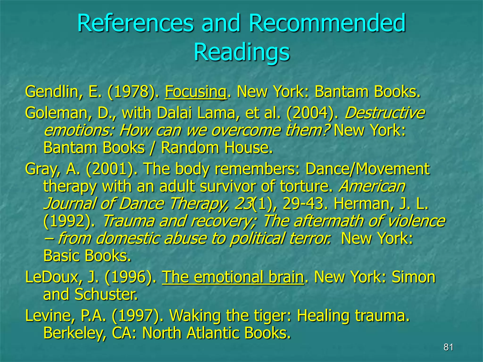 81
References and Recommended
Readings
Gendlin, E. (1978). Focusing. New York: Bantam Books.
Goleman, D., with Dalai Lama, et al. (2004). Destructive
emotions: How can we overcome them? New York:
Bantam Books / Random House.
Gray, A. (2001). The body remembers: Dance/Movement
therapy with an adult survivor of torture. American
Journal of Dance Therapy, 23(1), 29-43. Herman, J. L.
(1992). Trauma and recovery; The aftermath of violence
– from domestic abuse to political terror. New York:
Basic Books.
LeDoux, J. (1996). The emotional brain. New York: Simon
and Schuster.
Levine, P.A. (1997). Waking the tiger: Healing trauma.
Berkeley, CA: North Atlantic Books.
 