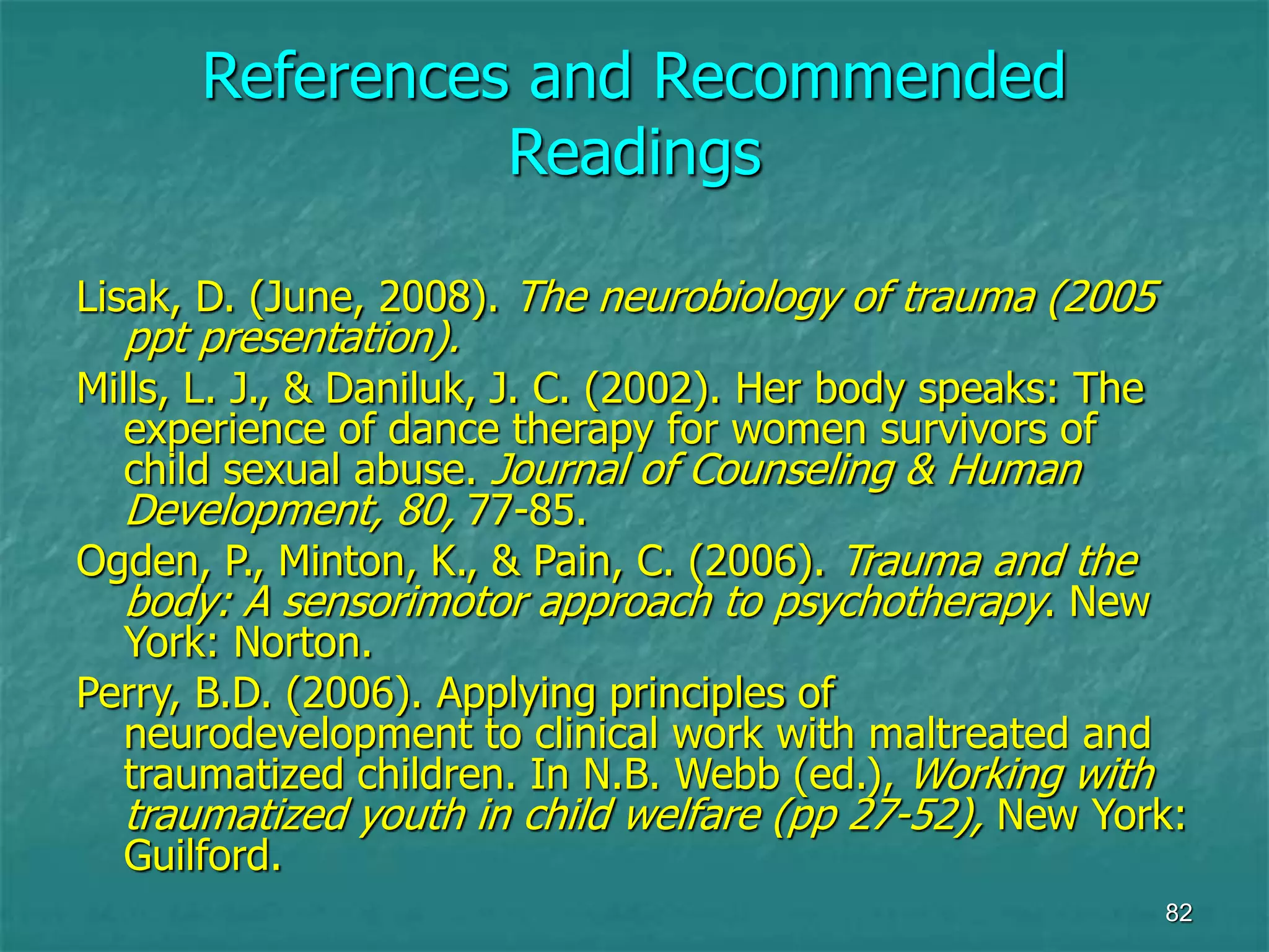 82
References and Recommended
Readings
Lisak, D. (June, 2008). The neurobiology of trauma (2005
ppt presentation).
Mills, L. J., & Daniluk, J. C. (2002). Her body speaks: The
experience of dance therapy for women survivors of
child sexual abuse. Journal of Counseling & Human
Development, 80, 77-85.
Ogden, P., Minton, K., & Pain, C. (2006). Trauma and the
body: A sensorimotor approach to psychotherapy. New
York: Norton.
Perry, B.D. (2006). Applying principles of
neurodevelopment to clinical work with maltreated and
traumatized children. In N.B. Webb (ed.), Working with
traumatized youth in child welfare (pp 27-52), New York:
Guilford.
 