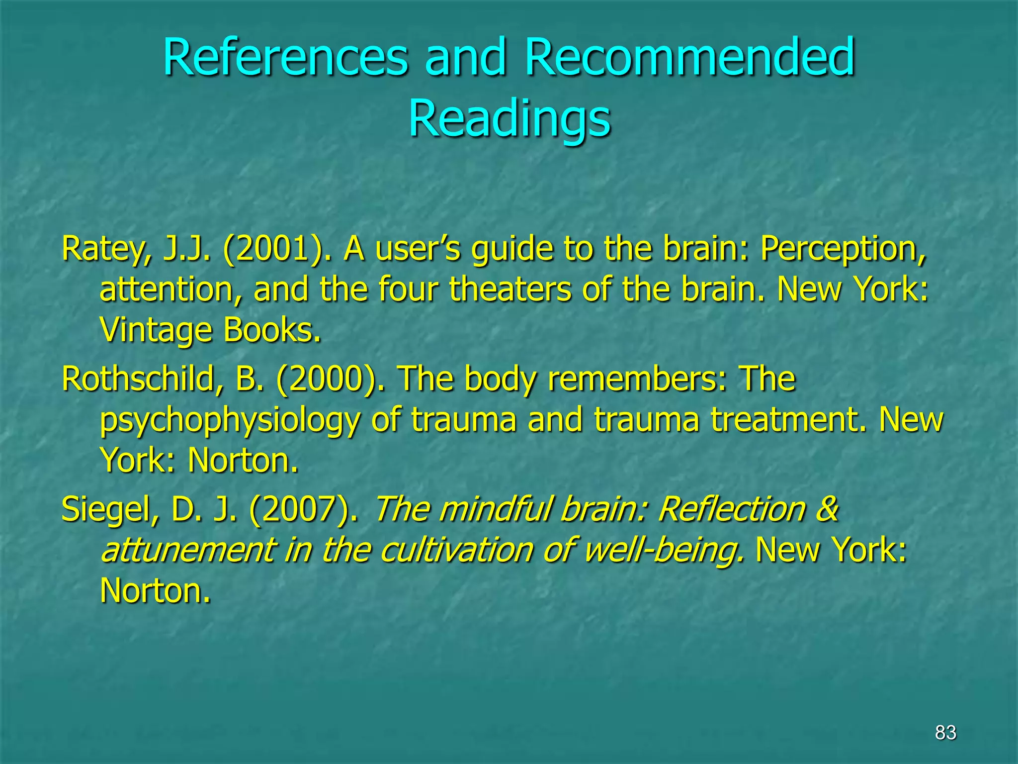 83
References and Recommended
Readings
Ratey, J.J. (2001). A user’s guide to the brain: Perception,
attention, and the four theaters of the brain. New York:
Vintage Books.
Rothschild, B. (2000). The body remembers: The
psychophysiology of trauma and trauma treatment. New
York: Norton.
Siegel, D. J. (2007). The mindful brain: Reflection &
attunement in the cultivation of well-being. New York:
Norton.
 