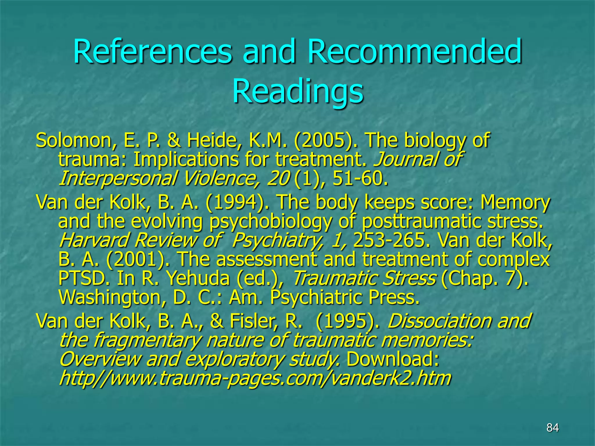 84
References and Recommended
Readings
Solomon, E. P. & Heide, K.M. (2005). The biology of
trauma: Implications for treatment. Journal of
Interpersonal Violence, 20 (1), 51-60.
Van der Kolk, B. A. (1994). The body keeps score: Memory
and the evolving psychobiology of posttraumatic stress.
Harvard Review of Psychiatry, 1, 253-265. Van der Kolk,
B. A. (2001). The assessment and treatment of complex
PTSD. In R. Yehuda (ed.), Traumatic Stress (Chap. 7).
Washington, D. C.: Am. Psychiatric Press.
Van der Kolk, B. A., & Fisler, R. (1995). Dissociation and
the fragmentary nature of traumatic memories:
Overview and exploratory study. Download:
http//www.trauma-pages.com/vanderk2.htm
 
