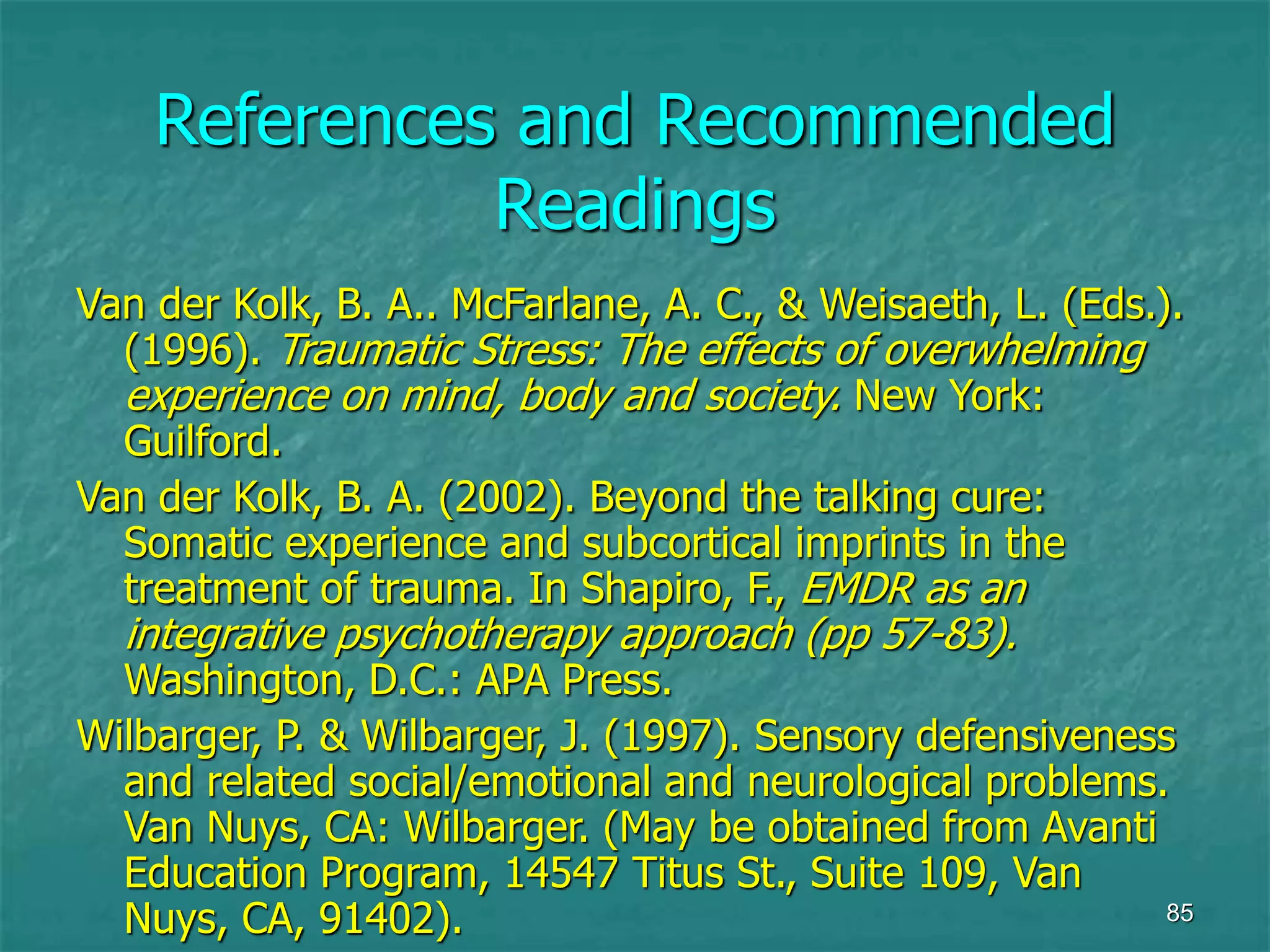 85
References and Recommended
Readings
Van der Kolk, B. A.. McFarlane, A. C., & Weisaeth, L. (Eds.).
(1996). Traumatic Stress: The effects of overwhelming
experience on mind, body and society. New York:
Guilford.
Van der Kolk, B. A. (2002). Beyond the talking cure:
Somatic experience and subcortical imprints in the
treatment of trauma. In Shapiro, F., EMDR as an
integrative psychotherapy approach (pp 57-83).
Washington, D.C.: APA Press.
Wilbarger, P. & Wilbarger, J. (1997). Sensory defensiveness
and related social/emotional and neurological problems.
Van Nuys, CA: Wilbarger. (May be obtained from Avanti
Education Program, 14547 Titus St., Suite 109, Van
Nuys, CA, 91402).
 