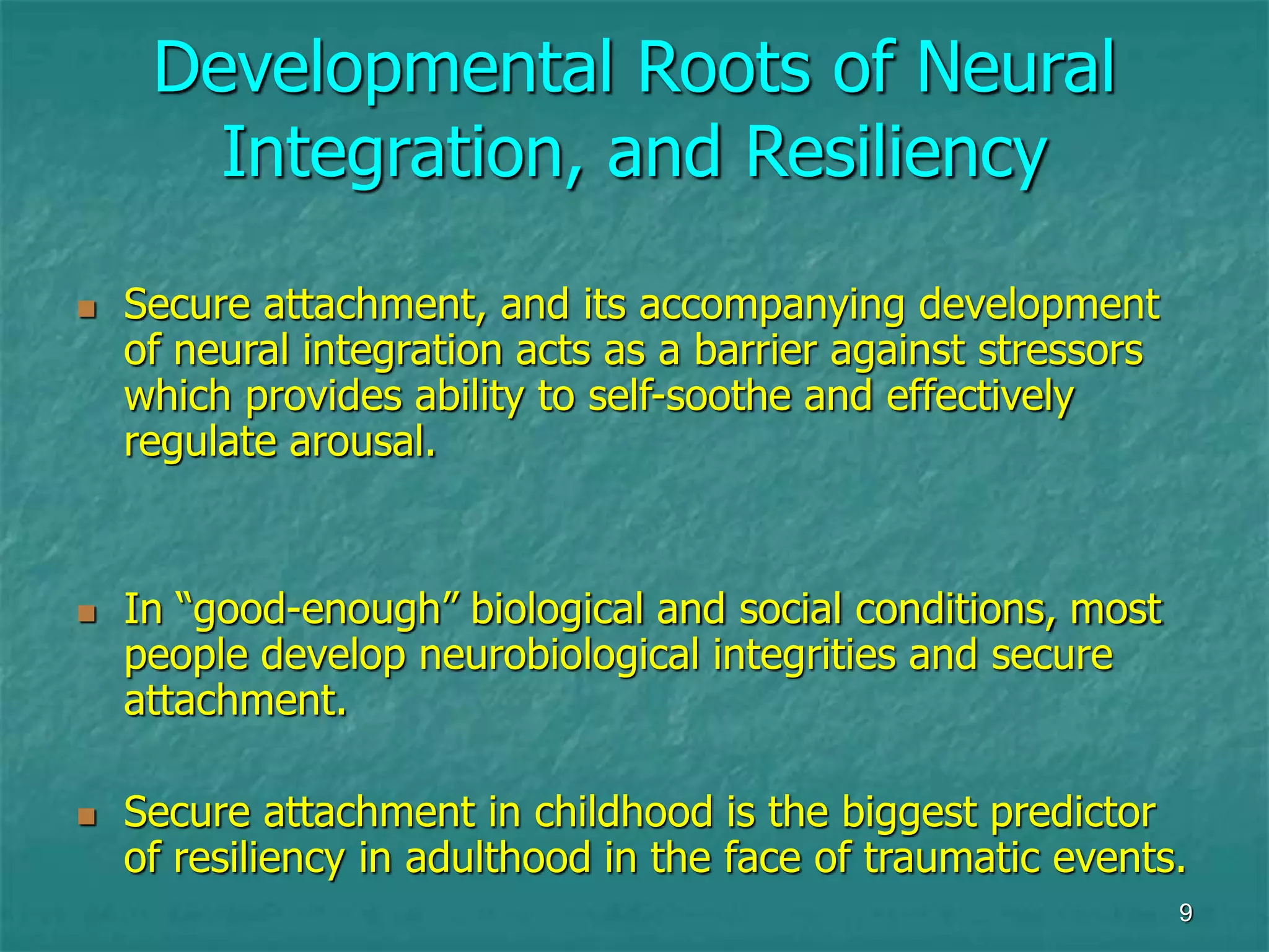9
Developmental Roots of Neural
Integration, and Resiliency
 Secure attachment, and its accompanying development
of neural integration acts as a barrier against stressors
which provides ability to self-soothe and effectively
regulate arousal.
 In “good-enough” biological and social conditions, most
people develop neurobiological integrities and secure
attachment.
 Secure attachment in childhood is the biggest predictor
of resiliency in adulthood in the face of traumatic events.
 