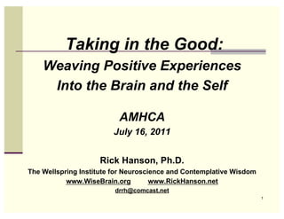 Taking in the Good:
    Weaving Positive Experiences
     Into the Brain and the Self

                          AMHCA
                        July 16, 2011


                    Rick Hanson, Ph.D.
The Wellspring Institute for Neuroscience and Contemplative Wisdom
           www.WiseBrain.org         www.RickHanson.net
                         drrh@comcast.net
                                                                     1
 