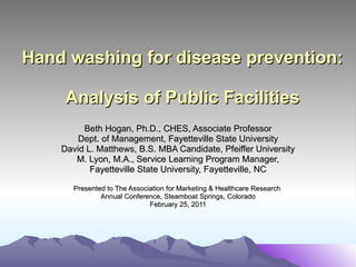 Hand washing for disease prevention:  Analysis of Public Facilities Beth Hogan, Ph.D., CHES, Associate Professor Dept. of Management, Fayetteville State University David L. Matthews, B.S. MBA Candidate, Pfeiffer University M. Lyon, M.A., Service Learning Program Manager, Fayetteville State University, Fayetteville, NC Presented to The Association for Marketing & Healthcare Research  Annual Conference, Steamboat Springs, Colorado February 25, 2011 