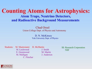 Counting Atoms for Astrophysics: Atom Traps, Neutrino Detectors,  and Radioactive Background Measurements   Chad Orzel  Union College Dept. of Physics and Astronomy D. N. McKinsey  Yale University Dept. of Physics Students:  M. Mastroianni R. McMartin   M. Lockwood J. Smith   E. Greenwood M. Martin   M. Mulligan J. Anderson   C. Fletcher $$: Research Corporation NSF 