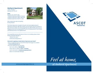 www.ascotproperties.ca
Feel at home,
at Amherst Apartment.
Amherst Apartment
11935–103 Street
Edmonton, AB T5G 2J4
Suites
Bachelor suites (340 ft²): $695
1-bedroom apartments (540 ft²): $750–825
2-bedroom apartments (780 ft²): $895–950
3-bedroom apartments (950 ft²): $1,200
Rent includes heat, water, and parking.
No dogs allowed.
The Amherst Apartment is located in the quiet, tree-lined neighbourhood of
Westwood in Edmonton. With NAIT located a mere five blocks away, this location is a
great choice for students. The Amherst Apartment also offers families great access to
shopping centres such as Kingsway Mall. The drive to hockey practice is much shorter
with Westwood Arena in the neighbourhood.
If you would like any more information on Ascot or our buildings, please contact
Randy, the Resident Manager, at:
	 • 780.982.7681 (direct)
	 • amherst@ascotproperties.ca
Interested in applying to make Amherst Apartment your home?
• Access an application form on the Amherst Apartment page of our website
at www.ascotproperties.ca
• Fill out the application form and either:
	 • Fax it to our office at 780.488.4601
	 • Drop it off at our office at 10141–119 Street
	 • Scan it and email it to rentals@ascotproperties.ca
	 • Return it to the Resident Manager
 