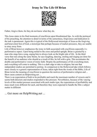 Irony In The Life Of Brian
Father, forgive them, for they do not know what they do.
This Jesus states in his final moments of crucifixion upon bloodstained lips. As with the portrayal
of his preaching, the attention to detail in terms of the earnestness, forgiveness and dedication to
the task is paramount. Again this is typical of the Hollywood stereotype of Jesus as the forgiving
and benevolent Son of God, a stereotype that perhaps because of market pressures, they are unable
to stray away from.
Life of Brian however emphasizes the irony in faith associated with crucifixion especially it s
performative aspect. Upon being nailed to the cross and pulled upright, Brian is greeted by a
man who sings him a song, urging him to always look on the bright side of life . In the third
verse that runs along the same theme, he says laughing, dancing, smiling and singing are done for
the benefit of an audience who should as a result of this, be left with a grin. This accentuates the
double and performative vision of ironic faith. Despite the performance of life everything must,
and everything will come to nothing. This is a dark edge to take to religion, but one that
independent studios are permitted to portray. In comparison to the Hollywood take which follows
more closely to a generic representation of Jesus, taken right from the words of the Bible, Life of
Brian twists the meaning of crucifixion to question the motives of performative religion and ...
Show more content on Helpwriting.net ...
There is an expectation of both to be profitable and reach the maximum number of viewers and it
seems both directors and studios responded to this pressure. Nevertheless, because of the varying
levels of this market pressure associated with each studio type, the expectations of profitability and
mass reach were different for each, and therefore they were expected to handle the film s subject
matter in different
... Get more on HelpWriting.net ...
 
