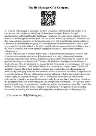 The Hr Manager Of A Company
If I were the HR manager of a company the three job analysis approaches I will conduct for a
customer service position are Identifying the Functional Analysis , Position Analysis
Questionnaire , and Critical Incident Technique . Functional Job Analysis is a standard process
that can be used to appraise various jobs. One can use this method by creating task statements and
then rates each task statements on its orientation and level with regard to data, people and things.
Orientation is deliberated by assigning 100 perecent points across three functional areas to point
to how much of each is involved in the task .Level of each measurement that can be high or low is
the level of difficulty with which a person engages in each role (... Show more content on
Helpwriting.net ...
The pros of PAQ is that it has been endorsed and is deemed valuable in research, practice, and
extensive assortments of applications. It has been used in a variety of personnel functions
including compensation and training, its predominantly useful in determining the capability and
qualities necessary to perform the job. The cons of PAQ is that many objects are irrelevant, a
great portion of items are unsuitable for managerial and professional jobs as it engages only use of
machines and equipment. The PAG method can also be somewhat complex to use. The Critical
Incident Technique The critical incidents technique can be defined as a set of procedures for
methodically identifying behaviors that add to the success or failure of individuals or organizations
in specific situations. The pros of the critical incident technique is that its best at determining vital
features of the job, another advantage is that It s flexible and the information can easily be
collected, the respondent speaks without restraint, and it focuses on day to day actions. In addition,
it s not expensive and will aid in finding out a lot of significant information. This technique can be
applied by only using the questionnaire , conducting an interview is not necessary. The cons of this
method is propensity to trait events in the job to the character of the person, misunderstanding
between the personality and behaviors which depend on the phrasing and the language of the
... Get more on HelpWriting.net ...
 
