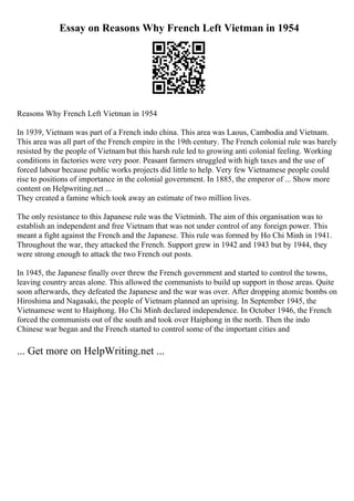 Essay on Reasons Why French Left Vietman in 1954
Reasons Why French Left Vietman in 1954
In 1939, Vietnam was part of a French indo china. This area was Laous, Cambodia and Vietnam.
This area was all part of the French empire in the 19th century. The French colonial rule was barely
resisted by the people of Vietnam but this harsh rule led to growing anti colonial feeling. Working
conditions in factories were very poor. Peasant farmers struggled with high taxes and the use of
forced labour because public works projects did little to help. Very few Vietnamese people could
rise to positions of importance in the colonial government. In 1885, the emperor of ... Show more
content on Helpwriting.net ...
They created a famine which took away an estimate of two million lives.
The only resistance to this Japanese rule was the Vietminh. The aim of this organisation was to
establish an independent and free Vietnam that was not under control of any foreign power. This
meant a fight against the French and the Japanese. This rule was formed by Ho Chi Minh in 1941.
Throughout the war, they attacked the French. Support grew in 1942 and 1943 but by 1944, they
were strong enough to attack the two French out posts.
In 1945, the Japanese finally over threw the French government and started to control the towns,
leaving country areas alone. This allowed the communists to build up support in those areas. Quite
soon afterwards, they defeated the Japanese and the war was over. After dropping atomic bombs on
Hiroshima and Nagasaki, the people of Vietnam planned an uprising. In September 1945, the
Vietnamese went to Haiphong. Ho Chi Minh declared independence. In October 1946, the French
forced the communists out of the south and took over Haiphong in the north. Then the indo
Chinese war began and the French started to control some of the important cities and
... Get more on HelpWriting.net ...
 