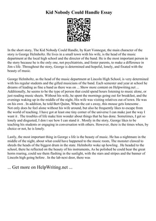 Kid Nobody Could Handle Essay
In the short story, The Kid Nobody Could Handle, by Kurt Vonnegut, the main character of the
story is George Helmholtz. He lives in a small town with his wife, is the head of the music
department at the local high school and the director of the band. He is the most important person in
the story because he is the only one, not psychiatrists, and foster parents, to make a difference in
Jim s life. Throughout the story, George is determined and hopeful, lonely, and fixated with the
beauty of music.
George Helmholtz, as the head of the music department at Lincoln High School, is very determined
with his regular students and the gifted musicians of the band. Each semester and year at school he
dreams of leading as fine a band as there was on ... Show more content on Helpwriting.net ...
Additionally, he seems to be the type of person that could spend hours listening to music alone, or
just reading music sheets. Without his wife, he spent the mornings going out for breakfast, and the
evenings waking up in the middle of the night, His wife was visiting relatives out of town. He was
on his own . In addition, he told Bert Quinn, When the cat s away, this mouse gets lonesome .
Not only does he feel alone without his wife around, but also he frequently likes to escape from
the world of teaching. I have got at least one tiny corner of the universe I can make just the way I
want it . The troubles of life make him wonder about things that he has done. Sometimes, I get so
lonely and disgusted, I don t see how I can stand it . Mostly in the story, George likes to be
teaching his students or engaging in conversation with others. However, there is the times when, by
choice or not, he is lonely.
Lastly, the most important thing in George s life is the beauty of music. He has a nightmare in the
middle of the night, about what could have happened to the music room, The monster clawed to
shreds the heads of the biggest drum in the state. Helmholtz woke up howling . He headed to the
school, there he reflected on the beauty of his instruments, As he polished he could hear the great
horns roaring, could see them flashing in the sunlight, with the stars and stripes and the banner of
Lincoln high going before . In the lab next door, there was
... Get more on HelpWriting.net ...
 