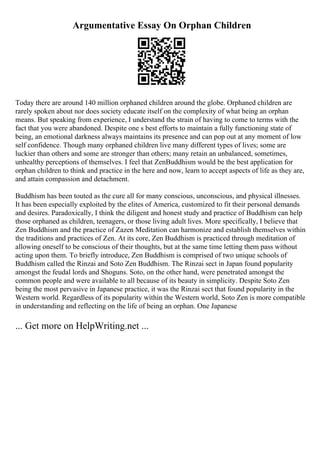 Argumentative Essay On Orphan Children
Today there are around 140 million orphaned children around the globe. Orphaned children are
rarely spoken about nor does society educate itself on the complexity of what being an orphan
means. But speaking from experience, I understand the strain of having to come to terms with the
fact that you were abandoned. Despite one s best efforts to maintain a fully functioning state of
being, an emotional darkness always maintains its presence and can pop out at any moment of low
self confidence. Though many orphaned children live many different types of lives; some are
luckier than others and some are stronger than others; many retain an unbalanced, sometimes,
unhealthy perceptions of themselves. I feel that ZenBuddhism would be the best application for
orphan children to think and practice in the here and now, learn to accept aspects of life as they are,
and attain compassion and detachment.
Buddhism has been touted as the cure all for many conscious, unconscious, and physical illnesses.
It has been especially exploited by the elites of America, customized to fit their personal demands
and desires. Paradoxically, I think the diligent and honest study and practice of Buddhism can help
those orphaned as children, teenagers, or those living adult lives. More specifically, I believe that
Zen Buddhism and the practice of Zazen Meditation can harmonize and establish themselves within
the traditions and practices of Zen. At its core, Zen Buddhism is practiced through meditation of
allowing oneself to be conscious of their thoughts, but at the same time letting them pass without
acting upon them. To briefly introduce, Zen Buddhism is comprised of two unique schools of
Buddhism called the Rinzai and Soto Zen Buddhism. The Rinzai sect in Japan found popularity
amongst the feudal lords and Shoguns. Soto, on the other hand, were penetrated amongst the
common people and were available to all because of its beauty in simplicity. Despite Soto Zen
being the most pervasive in Japanese practice, it was the Rinzai sect that found popularity in the
Western world. Regardless of its popularity within the Western world, Soto Zen is more compatible
in understanding and reflecting on the life of being an orphan. One Japanese
... Get more on HelpWriting.net ...
 