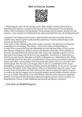 How to Lose an Account
1. Things had gone well with this account overall. What, though, were the critical issues in
determining the customer s satisfaction that led to the loss of the customer? Was the problem
simply a lack of satisfaction with the product? Using concepts from the chapter, describe how the
customer s value equation was influenced by the experiences both before the call and during the call.
Companies in all industries and of all sizes understand that customers are perhaps their most
valuable assets. Improving the overall customer experience is vital for continued success and
survival, and always has been.
In the words of many industry professionals, losing a customer is the absolute worst thing that
could happen to our company. This mantra ... Show more content on Helpwriting.net ...
In order to have a successful long term relationship the most important thing is to have mutual
trust. Because without trust ( partners can trust and depend on each other, resolve problems as
they arise and settle differences between them when it necessary) unhappy customers will not
stay loyal to the company and will go out to our competitors. According to J. Tanner trust is a
belief by one party that the other party will fulfill its obligations in a relationship (p.362). When
we earned the trust of the other party, our relationship is strong and we do not need to constantly
monitor each other s actions because both believe that other parties will act in a way that is best
for both parties. But trust only is not enough, which is why it is a combination of five factors:
dependability, competence, customer orientation, honesty and likability. As we can see, Tony did
not possess the honesty factor. When Sharon Collins raise the problems about the copiers, Tony
was also aware of the problem but hadn t processed the request to replace the copiers yet and he
was told to say that the company was reviewing the problem and the problem would be solved in
one way or another. The problem occurs when Sharon called the service director to explain the
problem, Tony hemmed and hawed and avoided answering the question, and as a result he was
being dishonest. Honesty is both truthfulness and sincerity and honesty is related to
... Get more on HelpWriting.net ...
 