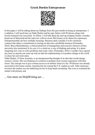 Greek Durkin Entrepreneur
In this paper, I will be talking about my findings from this past month on being an entrepreneur. I
n addition, I will touch base on Nikki Durkin and her epic failure with 99 dresses along with
lessons learned to be successful. To follow, I will talk about the start up company Garner s Garden
based out of Maryland and the interview with its owner Phil Garner as he shares his experience.
Entrepreneurship can have multiple meanings. Business daily consider it to be a business
ventures that shares a commitment to turning an idea into a profitable business (Fernandes,
2016). Bruce Bachenheimer, a clinical professor of management and executive director at Pace
university also mentioned At its core, it is a mind set, a way of thinking and acting. It is about
imagining new ways to solve problems and create value. (Fernandes, 2016). I couldn t have agreed
any more as anyone can come up with an idea but implementing it to produce change in the world
is where the real work starts.
Nikki Durkin, 19 from Australia, is an entrepreneur that thought of an idea that would change
women s closets. She was thinking of a solution to problem most women experience with their
closet. The concept was to give women access to an infinite closet at a fee. 99 Dresses was already
successful in her home country Australia but she wanted the U.S. market as well. After numerous
investors the market was not stabilizing for her to keep funds circulating. She even re evaluated the
market with primary and
... Get more on HelpWriting.net ...
 