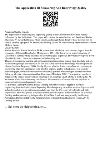 The Application Of Measuring And Improving Quality
American Quality Experts
The application of measuring and improving quality in the United States have been heavily
influenced by four individuals. This paper will examine the contributions and theories of Walter
Shewhart, W. Edwards Deming, Philip Crosby, and Joseph Juran. Finally, these theories will be
used to develop a proposal for a quality monitoring system for the Pharmacy Department at Munson
Medical Center.
Quality Experts
Walter Shewhart Walter Shewhart, Ph.D., earned both a bachelor s and master s degree from the
University of Illinois (Brombacher Montgomery, 2011). He then went on to the University of
California at Berkley where he earned his doctoral degree in physics. Shewhart developed a theory
of variability that ... Show more content on Helpwriting.net ...
This is a technique for learning and improvement containing four phases, plan, do, study and act.
An interesting insight into the basis for this idea is that there is no knowledge with interpretation
of data (Mauleon Bergman, 2009). Nearly 50 years after his death, researchers are continuing to
incorporate Shewhart s principles in an effort to improve quality in healthcare. In a recently
published paper, control charts were used to identify patients who developed adverse outcomes
following elective colon resection (Fry, Pine, Jones Meimbah, 2012). These patients may have
experienced a special cause variation resulting in an increased length of stay in the hospital. An
awareness of the factors that may contribute to the occurrence of these variations may lead to
improved outcomes and decreased costs.
W. Edwards Deming William Edwards Deming earned his bachelor degree in electrical
engineering from the University of Wyoming. He subsequently earned his master s degree as well
as his doctoral degree in mathematics and physics from the University of Colorado and Yale,
respectively. This background in science and mathematics served as his foundation for statistics.
Deming worked extensively in Japan after World War II and was recognized by the Deming
Application Prize awarded by the Japanese Union of Scientists and Engineers (Evans, 2014).
Deming defined
... Get more on HelpWriting.net ...
 