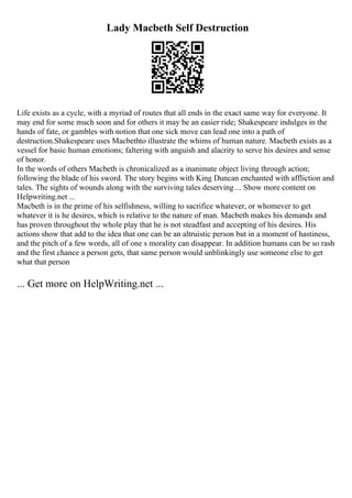 Lady Macbeth Self Destruction
Life exists as a cycle, with a myriad of routes that all ends in the exact same way for everyone. It
may end for some much soon and for others it may be an easier ride; Shakespeare indulges in the
hands of fate, or gambles with notion that one sick move can lead one into a path of
destruction.Shakespeare uses Macbethto illustrate the whims of human nature. Macbeth exists as a
vessel for basic human emotions; faltering with anguish and alacrity to serve his desires and sense
of honor.
In the words of others Macbeth is chronicalized as a inanimate object living through action;
following the blade of his sword. The story begins with King Duncan enchanted with affliction and
tales. The sights of wounds along with the surviving tales deserving ... Show more content on
Helpwriting.net ...
Macbeth is in the prime of his selfishness, willing to sacrifice whatever, or whomever to get
whatever it is he desires, which is relative to the nature of man. Macbeth makes his demands and
has proven throughout the whole play that he is not steadfast and accepting of his desires. His
actions show that add to the idea that one can be an altruistic person but in a moment of hastiness,
and the pitch of a few words, all of one s morality can disappear. In addition humans can be so rash
and the first chance a person gets, that same person would unblinkingly use someone else to get
what that person
... Get more on HelpWriting.net ...
 