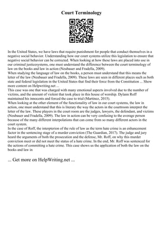 Court Terminology
In the United States, we have laws that require punishment for people that conduct themselves in a
negative social behavior. Understanding how our court systems utilize this legislation to ensure that
negative social behavior can be corrected. When looking at how these laws are placed into use in
our criminal justicesystems, one must understand the difference between the court terminology of
law on the books and law in action (Neubauer and Fradella, 2009).
When studying the language of law on the books, a person must understand that this means the
letter of the law (Neubauer and Fradella, 2009). These laws are seen in different places such as both
state and federal legislation in the United States that find their force from the Constitution ... Show
more content on Helpwriting.net ...
This case was one that was charged with many emotional aspects involved due to the number of
victims, and the amount of violent that took place in this house of worship. Dylann Roff
maintained his innocents and forced the case to trial (Martinez, 2015).
When looking at the other element of the functionality of law in our court systems, the law in
action, one must understand that this is literary the way the actors in the courtroom interpret the
letter of the law. These players in the court room are the judges, lawyers, the defendant, and victims
(Neubauer and Fradella, 2009). The law in action can be very confusing to the average person
because of the many different interpolations that can come from so many different actors in the
court system.
In the case of Roff, the interpterion of the rule of law as the term hate crime is an enhancement
factor in the sentencing stage of a murder conviction (The Guardian, 2017). The judge and jury
heard the arguments of both the prosecution and the defense, Mr. Roff, on why this murder
conviction meet or did not meet the status of a hate crime. In the end, Mr. Roff was sentenced for
the actions of committing a hate crime. This case shows us the application of both the law on the
books and law in
... Get more on HelpWriting.net ...
 