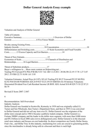 Dollar General Analysis Essay example
Valuation and Analysis of Dollar General
Table of Contents
Executive Summary............................................................1 Overview of Dollar
General................................................6 Five Forces Model.........................................................9
Rivalry among Existing Firms................................9
Industry Growth.................................................10 Concentration.....................................................10
Differentiation and Switching costs........................13 Scale Economies and Fixed/Variable
Costs..............13 Excess Capacity and Exit Barriers...........................14
Threat of New Entrants............................................15
Economies of Scale..............................................15 Channels of Distribution and
Relationships..............16 Legal Barriers......................................................17
Threat of Substitute products..................................17
Buyer s willingness to ... Show more content on Helpwriting.net ...
Trailing P/E Forward P/E PEG P/B DG 9.53 7.62 .065 11.8 2011 .50 DLTR 22.19 17.78 1.27 3.87
2012 .55 FDO 22.75 18.98 1.61 3.95
Valuation Estimates: Actual Price (6/1/07): $21.63 Trailing P/E $9.57 Forward P/E $7.80 PEG
$2.92 P/B $54.00 P/EBITDA $28.24 P/FCF $123.39 EV/EBITDA $3.54 Intrinsic Valuations
Discounted Dividend Free Cash Residual Income LR ROE AEG Actual $18.40 $29.71 $3.22 $7.21
$8.79
Revised Z Score 2007: 2.847
6
Recommendation: Sell Overvalued
Industry Analysis
Dollar General was founded in Scottsville, Kentucky in 1939 and was originally called J.L.
Turner and Son Wholesale, then Turner s Department Store, and then in 1955 it was converted
to Dollar General and did not sell any item over $1. Dollar General was the originator of the
dollar store concept and in 1968 it became a publicly traded company. Dollar General is a
Fortune 500В® company and the leader in the dollar store segment, with more than 8,000 stores
and $9.2 billion in fiscal 2006 sales (www.dollargeneral.com). Dollar General is in the discount
retail store industry and focuses on cost leadership. Its direct competitors are Family Dollar Stores,
Fred s Inc., and Dollar Tree. In this industry, maintaining low costs are crucial to generating profits,
since the merchandise is already being sold at a discount and there is such high
 