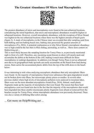 The Greatest Abundance Of Micro And Macroplastics
The greatest abundance of micro and macroplastics were found at the non urbanized locations,
contradicting the initial hypothesis, that micro and macroplastic abundances would be highest at
urbanized locations. However, overall microplastic abundance, with the exception of Silver Strand
was highest at the two urbanized locations where there was the highest amount of beach goers
(figure 3). A study of microplastics in the Chinese inner sea revealed that after sampling sand from
both bathing and non bathing beach sites, bathing sites possessed the greatest amounts of
microplastics (Yu, 2016). A potential explanation as to why Silver Strand s microplastic abundance
was so high could be the fact that it offers fishing, picnicking, as well as... Show more content on
Helpwriting.net ...
This is most likely because the sampling location for Torrey Pines is, as previously mentioned
right in front of a cliff. Therefore, any oncoming ocean breezes to shore will merely push and
accumulate the debris at the bottom of the cliff, making it much more difficult for those
macroplastics to undergo degradation. In addition even though Torrey Pines is not an urbanized
area due to its geographical make up trash can easily accumulate on the beach from land during
storms. Rain carries the accumulated plastic debris from the top of the cliffs down to the beach
below.
It was interesting to note when analyzing microplastic abundance that only microplastic fibers
were found. As the majority of macroplastics found were substances that upon degradation would
not be broken down into fibers, but microscopic plastic pieces or nurdles. In several other
previous studies where high levels of microplastic pollution were analyzed in mountain lakes,
fibers were not the most abundant microplastics found (Free, 2014). Instead, small plastic
fragments made up the majority of microplastics that were found. The reason that these hard
microplastics were not found was due to the fact that the majority of the macroplastics that would
have degraded into these smaller microscopic plastic fragments were absent or removed from the
beaches except for Torrey Pines, whose macroplastic abundance was previously discussed. There
was also a variety of differing fiber colors among
... Get more on HelpWriting.net ...
 