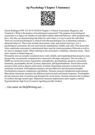 Ap Psychology Chapter 3 Summary
Serena Rodriguez PSY 215 03 01/30/2018 Chapter 3: Clinical Assessment, Diagnosis, and
Treatment 1.What is the purpose of psychological assessment? The purpose of psychological
assessment is to figure out whether an individual exhibits abnormal behavior, what symptoms they
have, why they are demonstrating that behavior, and it there is a way to assist the individual.
There are several psychological or clinical tools that psychologists use to determine someone s
abnormal behavior. These tests include observations, tests, and clinical interviews. For a
psychological assessment, the tool used must be standardized, reliable, and valid. This means that
when a particular assessment is administered there must be certain procedures followed as well as
set ways to interpret results. When referring to the assessment s reliability, clinicians mean... Show
more content on Helpwriting.net ...
Personality tests are actually considered more valid, reliable, and standardized than projective tests
because they are primarily computerized or answered with paper and pencil. The ten scales of
MMPI are social introversion, hypomania, schizophrenia, psychasthenia, paranoia, masculinity
femininity, psychopathic deviate, hysteria, depression, and hypochondriasis. Social introversion
measures traits such as shyness and sensory overload. Hypomania measures overactivity and
emotional excitement. Schizophrenia measures deviant behaviors and uncommon thoughts.
Psychasthenia measures compulsions and phobias. Paranoia measures heightened suspiciousness.
Masculinity femininity measures the difference between male and female responses. Psychopathic
deviate measures lack of emotion and disregard for social norms. Hysteria measures the avoidance
of conflicts through mental signs. Depression measures hopelessness and a negative outlook.
Hypochondriasis high level of concern regarding possible medical
... Get more on HelpWriting.net ...
 