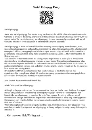 Social Pedagogy Essay
Social pedagogy
As an idea social pedagogy first started being used around the middle of the nineteenth century in
Germany as a way of describing alternatives to the dominant models of schooling. However, by the
second half of the twentieth century social pedagogy became increasingly associated with social
work and notions of social education in a number of European countries.
Social pedagogy is based on humanistic values stressing human dignity, mutual respect, trust,
unconditional appreciation, and equality, to mention but a few. It is underpinned by a fundamental
concept of children, young people and adults as equal human beings with rich and extraordinary
potential and considers them competent, resourceful and active agents. ... Show more content on
Helpwriting.net ...
You also have to bear in mind that the young people might refuse to allow you to protect them
since they have been hurt in personal relations so many times. The professional pedagogue takes
this understanding from and builds on various theories and this enables reflection to take place. A
professional reflection on your own and others practice enables you to evaluate on the progress you
have seen with a young person.
If we are to build trust and attachments then surely we need to be able to draw on past
experiences. For example our school life to allow the young person to see that many people have
had the same problems and that they do not stand alone.
Jean Jacques RousseauJohann Heinrich Pet
A brief history of Social Pedagogy
Although pedagogy varies across European countries, there are similar roots that have developed
into differing strands of contemporary thinking in pedagogy. HГ¤mГ¤lГ¤inen explains that
historically, social pedagogy is based on the belief that you can decisively influence social
circumstances through education and importantly, education is seen as a life long learning process
that does not only refer to children but includes educating adults, for instance in order to change
their idea of children.
While philosophers of Classical antiquity like Plato and Aristotle discussed how education could
contribute to social development, social pedagogy in theory and practice only emerged through the
influence of
... Get more on HelpWriting.net ...
 