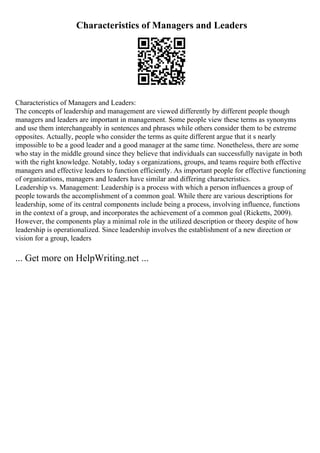 Characteristics of Managers and Leaders
Characteristics of Managers and Leaders:
The concepts of leadership and management are viewed differently by different people though
managers and leaders are important in management. Some people view these terms as synonyms
and use them interchangeably in sentences and phrases while others consider them to be extreme
opposites. Actually, people who consider the terms as quite different argue that it s nearly
impossible to be a good leader and a good manager at the same time. Nonetheless, there are some
who stay in the middle ground since they believe that individuals can successfully navigate in both
with the right knowledge. Notably, today s organizations, groups, and teams require both effective
managers and effective leaders to function efficiently. As important people for effective functioning
of organizations, managers and leaders have similar and differing characteristics.
Leadership vs. Management: Leadership is a process with which a person influences a group of
people towards the accomplishment of a common goal. While there are various descriptions for
leadership, some of its central components include being a process, involving influence, functions
in the context of a group, and incorporates the achievement of a common goal (Ricketts, 2009).
However, the components play a minimal role in the utilized description or theory despite of how
leadership is operationalized. Since leadership involves the establishment of a new direction or
vision for a group, leaders
... Get more on HelpWriting.net ...
 