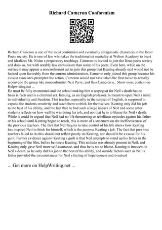 Richard Cameron Conformism
Richard Cameron is one of the most conformist and eventually antagonistic characters in the Dead
Poets society. He is one of few who takes the traditionalist mentality at Welton Academy to heart
and idealizes Mr. Nolan s preparatory teachings. Cameron is invited to join the Dead poets society
and does so, but with notably less enthusiasm than some of his peers. Even here, while on the
surface it may appear a nonconformist act to join this group that Keating already said would not be
looked upon favorably from the current administration, Cameron only joined this group because his
closest associates prompted the action. Cameron would not have taken the first move to actually
reconvene the group like nonconformist Neil Perry, and thus Cameron s... Show more content on
Helpwriting.net ...
He must be fully exonerated and the school making him a scapegoat for Neil s death has no
basis is facts and is a criminal act. Keating, as an English professor, is meant to open Neil s mind
to individuality and freedom. This teacher, especially in the subject of English, is supposed to
expand the students creativity and teach them to think for themselves. Keating only did his job
to the best of his ability, and the fact that he had such a large impact of Neil and some other
students reflects on how well he was doing his job, and not that he is to blame for Neil s death.
While it could be argued that Neil had no life threatening or rebellious episodes against his father
or his school until Keating began to teach, this is more of a statement on the ineffectiveness of
the previous teachers. The fact that Neil begins to take control of his life shows how Keating
has inspired Neil to think for himself, which is the purpose Keating s job. The fact that previous
teachers failed to do this should not reflect poorly on Keating, nor should it be a cause for his
guilt. Further evidence against Keating s guilt is that Neil attempts to stand up his father in the
beginning of the film, before he meets Keating. This attitude was already present in Neil, and
Keating only gave Neil more self assurance, and thus he is not to blame. Keating is innocent in
Neil s death, as he only did his job to the best of his ability, and outside factors such as Neil s
father provided the circumstances for Neil s feeling of hopelessness and eventual
... Get more on HelpWriting.net ...
 