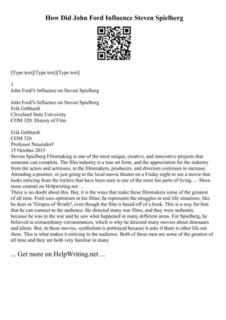 How Did John Ford Influence Steven Spielberg
[Type text][Type text][Type text]
1
John Ford?s Influence on Steven Spielberg
John Ford?s Influence on Steven Spielberg
Erik Gebhardt
Cleveland State University
COM 320: History of Film
Erik Gebhardt
COM 320
Professor Neuendorf
15 October 2015
Steven Spielberg Filmmaking is one of the most unique, creative, and innovative projects that
someone can complete. The film industry is a true art form, and the appreciation for the industry
from the actors and actresses, to the filmmakers, producers, and directors continues to increase.
Attending a premier, or just going to the local movie theater on a Friday night to see a movie that
looks enticing from the trailers that have been seen is one of the most fun parts of living. ... Show
more content on Helpwriting.net ...
There is no doubt about this. But, it is the ways that make these filmmakers some of the greatest
of all time. Ford uses optimism in his films; he represents the struggles in real life situations, like
he does in ?Grapes of Wrath?, even though the film is based off of a book. This is a way for him
that he can connect to the audience. He directed many war films, and they were authentic
because he was in the war and he saw what happened in many different areas. For Spielberg, he
believed in extraordinary circumstances, which is why he directed many movies about dinosaurs
and aliens. But, in these movies, symbolism is portrayed because it asks if there is other life out
there. This is what makes it enticing to the audience. Both of these men are some of the greatest of
all time and they are both very familiar in many
... Get more on HelpWriting.net ...
 