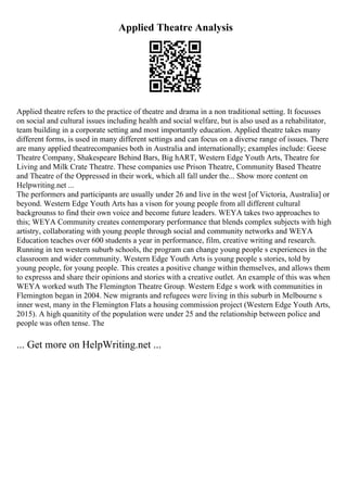 Applied Theatre Analysis
Applied theatre refers to the practice of theatre and drama in a non traditional setting. It focusses
on social and cultural issues including health and social welfare, but is also used as a rehabilitator,
team building in a corporate setting and most importantly education. Applied theatre takes many
different forms, is used in many different settings and can focus on a diverse range of issues. There
are many applied theatrecompanies both in Australia and internationally; examples include: Geese
Theatre Company, Shakespeare Behind Bars, Big hART, Western Edge Youth Arts, Theatre for
Living and Milk Crate Theatre. These companies use Prison Theatre, Community Based Theatre
and Theatre of the Oppressed in their work, which all fall under the... Show more content on
Helpwriting.net ...
The performers and participants are usually under 26 and live in the west [of Victoria, Australia] or
beyond. Western Edge Youth Arts has a vison for young people from all different cultural
backgrounss to find their own voice and become future leaders. WEYA takes two approaches to
this; WEYA Community creates contemporary performance that blends complex subjects with high
artistry, collaborating with young people through social and community networks and WEYA
Education teaches over 600 students a year in performance, film, creative writing and research.
Running in ten western suburb schools, the program can change young people s experiences in the
classroom and wider community. Western Edge Youth Arts is young people s stories, told by
young people, for young people. This creates a positive change within themselves, and allows them
to expresss and share their opinions and stories with a creative outlet. An example of this was when
WEYA worked wuth The Flemington Theatre Group. Western Edge s work with communities in
Flemington began in 2004. New migrants and refugees were living in this suburb in Melbourne s
inner west, many in the Flemington Flats a housing commission project (Western Edge Youth Arts,
2015). A high quanitity of the population were under 25 and the relationship between police and
people was often tense. The
... Get more on HelpWriting.net ...
 