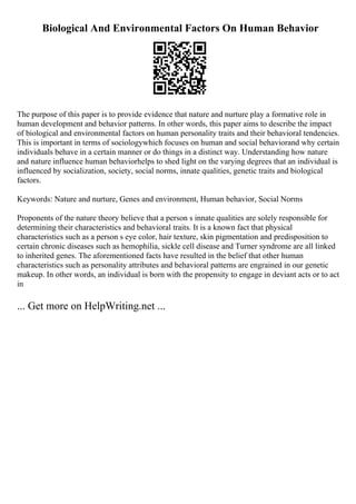 Biological And Environmental Factors On Human Behavior
The purpose of this paper is to provide evidence that nature and nurture play a formative role in
human development and behavior patterns. In other words, this paper aims to describe the impact
of biological and environmental factors on human personality traits and their behavioral tendencies.
This is important in terms of sociologywhich focuses on human and social behaviorand why certain
individuals behave in a certain manner or do things in a distinct way. Understanding how nature
and nature influence human behaviorhelps to shed light on the varying degrees that an individual is
influenced by socialization, society, social norms, innate qualities, genetic traits and biological
factors.
Keywords: Nature and nurture, Genes and environment, Human behavior, Social Norms
Proponents of the nature theory believe that a person s innate qualities are solely responsible for
determining their characteristics and behavioral traits. It is a known fact that physical
characteristics such as a person s eye color, hair texture, skin pigmentation and predisposition to
certain chronic diseases such as hemophilia, sickle cell disease and Turner syndrome are all linked
to inherited genes. The aforementioned facts have resulted in the belief that other human
characteristics such as personality attributes and behavioral patterns are engrained in our genetic
makeup. In other words, an individual is born with the propensity to engage in deviant acts or to act
in
... Get more on HelpWriting.net ...
 