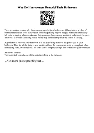 Why Do Homeowners Remodel Their Bathrooms
There are various reasons why homeowners remodel their bathrooms. Although there are lots of
bathroom renovation ideas that you can choose depending on your budget, bathrooms are usually
left out when doing a home makeover. But nowadays, homeowners want their bathroom to be more
functional as well as a soothing milieu where they can loosen up after the affairs of the day.
A good start to renovate your bathroom is to list everything that does not please you in your
bathroom. Then list all the features you want to add and the changes you want to be realized when
remodeling starts. Discussed next are some useful and practical tips how to renovate your bathroom.
Bathroom Vanities
The vanity is frequently one of the main furnishing in the bathroom
... Get more on HelpWriting.net ...
 