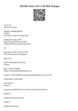 SMART Notes ACCA P6 2015 40 pages
ACCA P6
Advance Taxation
SMART COMPENDIUM
NOTES
For Exams in June December 2015
Syllabus Coverage 100%
Marks Oriented (Exam Focused)
Authenticity (Reviewed by top tutors)
40
Relevant (ICAEW, ACCA F6 P6)
Time Saving: (Just on 40 pages)
Pages only
AZIZ UR REHMAN (ACCA)
Contact:
Mob: +923327670806
Emaiil: azizurrehman89@hotmail.com
Contact: +923327670806 azizurrehman89@hotmail.com ACCA P6
(ADVANCE TAXATION
)
CONTENTS
Chapter 1
Income tax computation, Trust income, Tax Reducer Pension
Chapter 2
Property Investment income
Chapter 3
Employment income
 