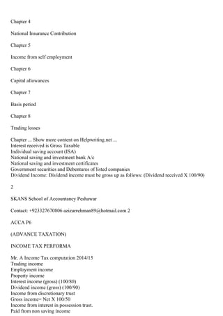 Chapter 4
National Insurance Contribution
Chapter 5
Income from self employment
Chapter 6
Capital allowances
Chapter 7
Basis period
Chapter 8
Trading losses
Chapter ... Show more content on Helpwriting.net ...
Interest received is Gross Taxable
Individual saving account (ISA)
National saving and investment bank A/c
National saving and investment certificates
Government securities and Debentures of listed companies
Dividend Income: Dividend income must be gross up as follows: (Dividend received X 100/90)
2
SKANS School of Accountancy Peshawar
Contact: +923327670806 azizurrehman89@hotmail.com 2
ACCA P6
(ADVANCE TAXATION)
INCOME TAX PERFORMA
Mr. A Income Tax computation 2014/15
Trading income
Employment income
Property income
Interest income (gross) (100/80)
Dividend income (gross) (100/90)
Income from discretionary trust
Gross income= Net X 100/50
Income from interest in possession trust.
Paid from non saving income
 