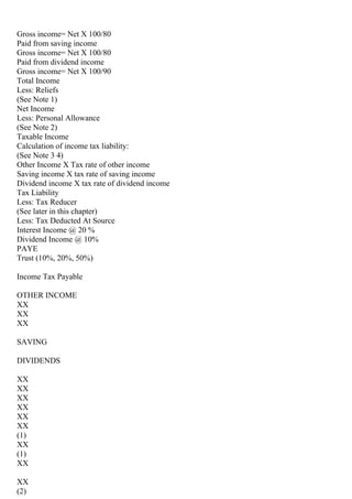 Gross income= Net X 100/80
Paid from saving income
Gross income= Net X 100/80
Paid from dividend income
Gross income= Net X 100/90
Total Income
Less: Reliefs
(See Note 1)
Net Income
Less: Personal Allowance
(See Note 2)
Taxable Income
Calculation of income tax liability:
(See Note 3 4)
Other Income X Tax rate of other income
Saving income X tax rate of saving income
Dividend income X tax rate of dividend income
Tax Liability
Less: Tax Reducer
(See later in this chapter)
Less: Tax Deducted At Source
Interest Income @ 20 %
Dividend Income @ 10%
PAYE
Trust (10%, 20%, 50%)
Income Tax Payable
OTHER INCOME
XX
XX
XX
SAVING
DIVIDENDS
XX
XX
XX
XX
XX
XX
(1)
XX
(1)
XX
XX
(2)
 