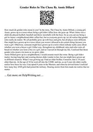Gender Roles In The Chase By Annie Dillard
How much do gender roles mean to you? In the story, The Chase by Annie Dillard, a young girl,
Annie, grows up in a town where being a girl didn t affect how she grew up. When Annie was a
child she played football, baseball and threw snowballs with the boys. So as you can see being a
girl in Annie s neighborhood didn t affect her, but as everyone grows up, we all realize that gender
roles really do matter. We all probably grew up with boys and girls, but all places were different.
One might have grown up in a town where you weren t allowed to do certain things because you
were a girl. Otherwise, someone might have grown up in a town where nobody really cares about
whether you were a boyor a girl. Either way, throughout my childhood, rules and roles were all
based on whether you were a boy or a girl, and as I moved on through my life, I realized that those
gender roles mean a lot more as we grow older.
Annie Dillard grew up in a neighborhood, I would assume much like mine. Being a girl didn t
matter, having long hair and wearing dresses didn t matter to her, but one might have grown up
in different situation. When I was growing up, I had an older brother, Cameron, that is 10 years
older than me. At the age of 18 he went off into the USMC and me, as an 8 year old, didn t really
realize how brave he was. Cam spend 8 years in the Marines, and when he arrived home I realized
how many boy AND girls had joined the military. Hearing stories from him made me realize that no
matter
... Get more on HelpWriting.net ...
 