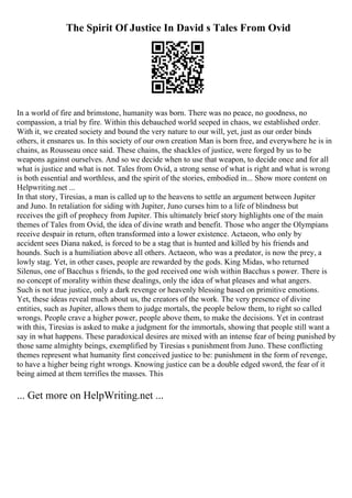 The Spirit Of Justice In David s Tales From Ovid
In a world of fire and brimstone, humanity was born. There was no peace, no goodness, no
compassion, a trial by fire. Within this debauched world seeped in chaos, we established order.
With it, we created society and bound the very nature to our will, yet, just as our order binds
others, it ensnares us. In this society of our own creation Man is born free, and everywhere he is in
chains, as Rousseau once said. These chains, the shackles of justice, were forged by us to be
weapons against ourselves. And so we decide when to use that weapon, to decide once and for all
what is justice and what is not. Tales from Ovid, a strong sense of what is right and what is wrong
is both essential and worthless, and the spirit of the stories, embodied in... Show more content on
Helpwriting.net ...
In that story, Tiresias, a man is called up to the heavens to settle an argument between Jupiter
and Juno. In retaliation for siding with Jupiter, Juno curses him to a life of blindness but
receives the gift of prophecy from Jupiter. This ultimately brief story highlights one of the main
themes of Tales from Ovid, the idea of divine wrath and benefit. Those who anger the Olympians
receive despair in return, often transformed into a lower existence. Actaeon, who only by
accident sees Diana naked, is forced to be a stag that is hunted and killed by his friends and
hounds. Such is a humiliation above all others. Actaeon, who was a predator, is now the prey, a
lowly stag. Yet, in other cases, people are rewarded by the gods. King Midas, who returned
Silenus, one of Bacchus s friends, to the god received one wish within Bacchus s power. There is
no concept of morality within these dealings, only the idea of what pleases and what angers.
Such is not true justice, only a dark revenge or heavenly blessing based on primitive emotions.
Yet, these ideas reveal much about us, the creators of the work. The very presence of divine
entities, such as Jupiter, allows them to judge mortals, the people below them, to right so called
wrongs. People crave a higher power, people above them, to make the decisions. Yet in contrast
with this, Tiresias is asked to make a judgment for the immortals, showing that people still want a
say in what happens. These paradoxical desires are mixed with an intense fear of being punished by
those same almighty beings, exemplified by Tiresias s punishment from Juno. These conflicting
themes represent what humanity first conceived justice to be: punishment in the form of revenge,
to have a higher being right wrongs. Knowing justice can be a double edged sword, the fear of it
being aimed at them terrifies the masses. This
... Get more on HelpWriting.net ...
 