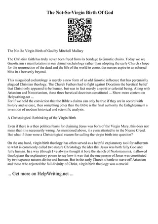 The Not-So-Virgin Birth Of God
The Not So Virgin Birth of God by Mitchell Mallary
The Christian faith has truly never been freed from its bondage to Gnostic chains. Today we see
Gnosticism s manifestation in our dismal eschatology rather than adopting the early Church s hope
for the resurrection of the dead and the life of the world to come, the masses aspire to an ethereal
bliss in a heavenly beyond.
This misguided eschatology is merely a new form of an old Gnostic influence that has perennially
plagued Christian theology. The Church Fathers had to fight against Docetism the heretical belief
that Christ only appeared to be human, but was in fact merely a spirit or celestial being. Along with
Arianism and Nestorianism, these three heretical doctrines constituted ... Show more content on
Helpwriting.net ...
For if we hold the conviction that the Bible s claims can only be true if they are in accord with
history and science, then something other than the Bible is the final authority the Enlightenment s
invention of modern historical and scientific analysis.
A Christological Rethinking of the Virgin Birth
Even if there is a theo political basis for claiming Jesus was born of the Virgin Mary, this does not
mean that it is necessarily wrong. As mentioned above, it s even attested to in the Nicene Creed.
But what if there were a Christological reason for calling the virgin birth into question?
On the one hand, virgin birth theology has often served as a helpful explanatory tool for adherents
to what is commonly called two nature Christology the idea that Jesus was both fully God and
fully human. In a way (though I ve always thought it bore the stench of Nestorianism), it allowed
theologians the explanatory power to say how it was that the one person of Jesus was constituted
by two separate natures divine and human. But in the early Church s battle to stave off Arianism
and those who rejected the full divinity of Christ, virgin birth theology was a crucial
... Get more on HelpWriting.net ...
 