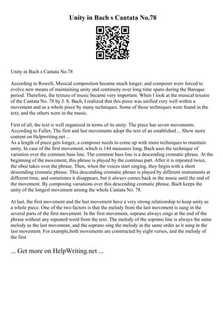 Unity in Bach s Cantata No.78
Unity in Bach s Cantata No.78
According to Rowell, Musical composition became much longer, and composer were forced to
evolve new means of maintaining unity and continuity over long time spans during the Baroque
period. Therefore, the texture of music became very important. When I look at the musical texutre
of the Cantata No. 78 by J. S. Bach, I realized that this piece was unified very well within a
movement and as a whole piece by many techniques. Some of those techniques were found in the
text, and the others were in the music.
First of all, the text is well organized in terms of its unity. The piece has seven movements.
According to Fuller, The first and last movements adopt the text of an established ... Show more
content on Helpwriting.net ...
As a length of piece gets longer, a composer needs to come up with more techniques to maintain
unity. In case of the first movement, which is 144 measures long, Bach uses the technique of
variation over the common bass line. The common bass line is a descending cromatic phrase. At the
beginning of the movement, this phrase is played by the continuo part. After it is repeated twice,
the oboe takes over the phrase. Then, when the voices start singing, they begin with a short
descending cromatic phrase. This descending cromatic phrase is played by different instruments at
different time, and sometimes it disappears, but it always comes back in the music until the end of
the movement. By composing variations over this descending cromatic phrase, Bach keeps the
unity of the longest movement among the whole Cantata No. 78.
At last, the first movement and the last movement have a very strong relationship to keep unity as
a whole piece. One of the two factors is that the melody from the last movement is sung in the
several parts of the first movement. In the first movement, soprano always sings at the end of the
phrase without any repeated word from the text. The melody of the soprano line is always the same
melody as the last movement, and the soprano sing the melody in the same order as it sung in the
last movement. For example,both movements are constructed by eight verses, and the melody of
the first
... Get more on HelpWriting.net ...
 