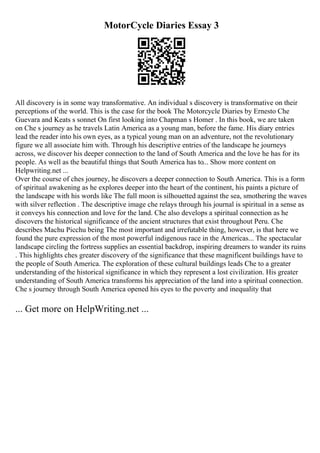 MotorCycle Diaries Essay 3
All discovery is in some way transformative. An individual s discovery is transformative on their
perceptions of the world. This is the case for the book The Motorcycle Diaries by Ernesto Che
Guevara and Keats s sonnet On first looking into Chapman s Homer . In this book, we are taken
on Che s journey as he travels Latin America as a young man, before the fame. His diary entries
lead the reader into his own eyes, as a typical young man on an adventure, not the revolutionary
figure we all associate him with. Through his descriptive entries of the landscape he journeys
across, we discover his deeper connection to the land of South America and the love he has for its
people. As well as the beautiful things that South America has to... Show more content on
Helpwriting.net ...
Over the course of ches journey, he discovers a deeper connection to South America. This is a form
of spiritual awakening as he explores deeper into the heart of the continent, his paints a picture of
the landscape with his words like The full moon is silhouetted against the sea, smothering the waves
with silver reflection . The descriptive image che relays through his journal is spiritual in a sense as
it conveys his connection and love for the land. Che also develops a spiritual connection as he
discovers the historical significance of the ancient structures that exist throughout Peru. Che
describes Machu Picchu being The most important and irrefutable thing, however, is that here we
found the pure expression of the most powerful indigenous race in the Americas... The spectacular
landscape circling the fortress supplies an essential backdrop, inspiring dreamers to wander its ruins
. This highlights ches greater discovery of the significance that these magnificent buildings have to
the people of South America. The exploration of these cultural buildings leads Che to a greater
understanding of the historical significance in which they represent a lost civilization. His greater
understanding of South America transforms his appreciation of the land into a spiritual connection.
Che s journey through South America opened his eyes to the poverty and inequality that
... Get more on HelpWriting.net ...
 