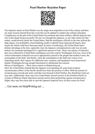 Pearl Harbor Reaction Paper
The Japanese attack on Pearl Harbor was the single most important event of the century and there
are many lessons learned from this event that can be applied to modern day military principles.
Complacency on the part of the United States Government and senior military officials played a key
role in this attack being successful. No one ever thought the Japanese, or any other nation for that
matter, would directly attack the United States. Had the intelligence officials at the time utilized the
high impact, low probability critical thinking model to identify those high payoff targets, then
maybe the attack could have been prevented. In terms of technology, the United States had a
distinct advantage at the time, especially since the Japanese communications code was not only
broken, but remained unchanged for a significant amount of time. There were plenty of indicators
that were collected by United States intelligence activities and by Washington; however, most of the
critical information collected was never appropriately passed to the people that needed it most, the
commanders in the field. And finally, when the commanders in the field were weary of an
impending attack, their request for additional men, weapons, and equipment went unanswered
despite Washington having enough information to substantiate the concern.
Misuse of Intelligence ... Show more content on Helpwriting.net ...
Once the United States learned that the Japanese were planning for some kind of attack,
reconnaissance efforts in the Pacific should have been the priority of effort. With the amount of
reconnaissance aircraft and water craft that were housed in Pearl Harbor, this should have been an
easy task. Additionally, there were two United States aircraft carriers in the Northern Pacific in
vicinity of Midway Island. Had those aircraft carriers been performing regular reconnaissance
flights, they may have been able to spot the Japanese Imperial Navy on their course for Pearl
... Get more on HelpWriting.net ...
 