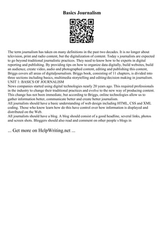 Basics Journalism
The term journalism has taken on many definitions in the past two decades. It is no longer about
television, print and radio content, but the digitalization of content. Today s journalists are expected
to go beyond traditional journalistic practices. They need to know how to be experts in digital
reporting and publishing. By providing tips on how to organize data digitally, build websites, build
an audience, create video, audio and photographed content, editing and publishing this content,
Briggs covers all areas of digitaljournalism. Briggs book, consisting of 11 chapters, is divided into
three sections including basics, multimedia storytelling and editing/decision making in journalism.
UNIT 1: BASICS OF JOURNALISM
News companies started using digital technologies nearly 20 years ago. This required professionals
in the industry to change their traditional practices and evolve to the new way of producing content.
This change has not been immediate, but according to Briggs, online technologies allow us to
gather information better, communicate better and create better journalism.
All journalists should have a basic understanding of web design including HTML, CSS and XML
coding. Those who know learn how do this have control over how information is displayed and
distributed on the Web.
All journalists should have a blog. A blog should consist of a good headline, several links, photos
and screen shots. Bloggers should also read and comment on other people s blogs in
... Get more on HelpWriting.net ...
 