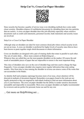 Strip Cut Vs. Cross-Cut Paper Shredder
Since security has become a quality of service issue even shredding methods have come under
closer scrutiny. Shredders dispose of confidential documents by shredding them into tiny particles
that are useless. A cross cut paper shredder does this job efficiently especially where sensitive
documents such as credit card statements, personnel records, bank statements and security issues
are involved.
Strip Cut vs Cross Cut Paper Shredder
Although strip cut shredders are ideal for most common shred jobs where critical security levels
are not an issue. A cross cut shredder is preferred for higher levels of security since thieves have
been known to paste together single shred documents to obtain information.
Cross cut shredders are designed with a pair of rotating shafts that rotate in parallel to each other.
The sets of cutter disks ... Show more content on Helpwriting.net ...
Whatever they are called they are the most popular shredders on the market. Of course the end
result of unreadable pieces of paper that are impossible to restore is the most important thing.
This class of shredders also save on the cost of shredder bags and time used to change the bags
frequently. Cross cut paper shredder also requires more regular lubrication than strip cutting
models. Also from time to time running the shredder in reverse can remove some of the waste that
can accumulate in the blades.
As identity theft and company espionage becomes more of an issue, closer attention will be
directed at methods of document disposal. Remember even papers found in the trash are not
legally protected so they are targeted by individuals looking to find out more information about
you or your business. The cross cut paper shredder has the ability to render sensitive documents
unreadable and impossible to reassemble. Most cross cut paper shredders are highly recommended
by reviewers and are perfect for personal, home use and for any size
... Get more on HelpWriting.net ...
 