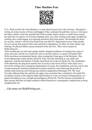 Time Machine Fear
H. G. Wells novella The Time Machine is a story about the price for a life of luxury. Through his
writing, he warns society of what could happen if they continued the path they were on. Arriving in
the future, thanks to the time machine that Wells created, readers observe a world where society
has split into two species. In Victorian England, there was a fear residing in the upper classthat the
working class would engage in an uprising and throw them from power. This brought the desire
for security, which is what the Eloi hold in the year 802,701. Degeneration occurs when people
live in a society that requires little work and there is dependency on others for food, shelter, and
clothing. No physical labour means extinction of the survival... Show more content on
Helpwriting.net ...
These include poor air and water quality and the cramped conditions of working class areas of
cities; poor diet; and the use of narcotics such as alcohol, tobacco, or opium (Vorachek 200).
Wells used these environmental factors when creating the living space of the Morlocks. They
lived underground in dark tunnels which the Time Traveller described as very stuffy and
oppressive, and the faint halitus of freshly shed blood was in the air (Wells 54). The cannibalism
of the Morlocks also played on another fear of society in the fin de siГЁcle. Since there was a
fear of the working class causing the degeneration of society, the cannibalistic activities can be seen
as representing the imminent proletarian revolution feared by some following the growth of
militant trade unionism and working class political organisation (Partington 59). The Time
Traveller addressed this fear and how the upper class seemed to have combated it. He stated The
too perfect security of the Upperworlders had led them to a slow movement of degeneration, to a
general dwindling in size, strength and intelligence (Wells 49). The Eloi became comfortable in
their security that they no longer needed to defend themselves; consequently, leading them to being
slaughtered by the
... Get more on HelpWriting.net ...
 