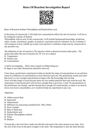 Rates Of Reaction Investigation Report
Rates of Reaction Sodium Thiosulphate and Hydrochloric acid
In this piece of coursework, I will study how concentration affects the rate of reaction. I will do so
by timing the reaction of Sodium
Thiosulphate with an acid. In this coursework, I will include background knowledge, prediction,
safety, results, calculations, graphs, an analysis, conclusion and an evaluation. In my evaluation I
will comment on how reliable my results were and how I could have improved my coursework in
any possible way.
The definition of rate of reaction is The speed at which a chemical reaction takes place . The
factors that affect the rate of reaction are: В· Use of a catalyst
В· Temperature
В· Surface area
В· Concentration
I will be investigating ... Show more content on Helpwriting.net ...
В· Bags or any other obstructions should be removed.
I have done a preliminary experiment to help me decide the range of concentrations to use and how
much of a difference in concentration to leave between each one. My preliminary results also show
that 5cm3 is a low enough concentration to begin with. My knowledge tells me that
5cm3 will take longer to react because there are less sodium particles that react with the acid. My
experiment is time based and I will not have enough time to go lower. I took 10 concentrations in
the preliminary test already, and this should show enough of a trend already, so there is no need to
do an even lower concentration, as it would not help my experiment in any way.
Apparatus:
В· 100ml conical flask
В· Stopwatch
В· Thermometer
В· Different size measuring cylinders(5ml, 10ml, 50ml)
В· Piece of paper.
В· Blue or black pen
В· Hydrochloric acid
В· Sodium Thiosulphate solution
В· Water
В· Beakers
To keep this a fair test I have made sure that the acid used is the same amount every time. Also
the size of the cross on the piece of paper is the same. The temperature is also the same because
 