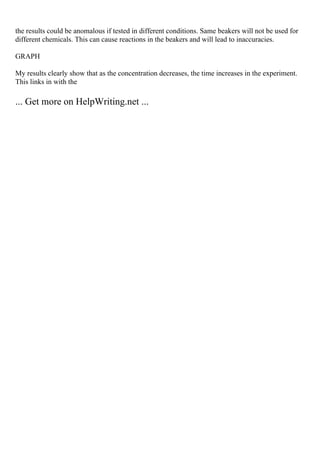 the results could be anomalous if tested in different conditions. Same beakers will not be used for
different chemicals. This can cause reactions in the beakers and will lead to inaccuracies.
GRAPH
My results clearly show that as the concentration decreases, the time increases in the experiment.
This links in with the
... Get more on HelpWriting.net ...
 