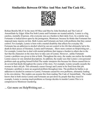 Similarities Between Of Mice And Men And The Cask Of...
Robian Bonilla MLA? In the story Of Mice and Men by John Steinbeck and The Cask of
Amontillado by Edgar Allan Poe both Lennie and Fortunato are treated unfairly. Lennie is a big,
careless, mentally ill person, who everyone sees as a burden to their daily lives. In a similar way.
Fortunato is looked down upon by the protagonist, Montresor, because he thinks that Fortunato has
imposed many injuries on him. Both Lennie and Fortunato are born with problems that they cannot
control. For example, Lennie is born with a mental disability that affects his everyday life.
Fortunato has an addiction to alcohol which he can not control in his life that ultimately led to his
death.In their pieces of literature, Lennie and Fortunato... Show more content on Helpwriting.net ...
For example, Lennie has to deal with mental problems that impose a burden to others due to the
fact that the characters in the story have to take care of Lennie. However , unlike Fortunato
Lennie s problem was given to him at birth. Throughout the story, the reader can realize the trouble
Lennie causes in very detailed descriptions. In addition, the reader sees that Lennie s own personal
problem ends up getting himself killed.The reader interprets this because his illness caused him to
do several bad deeds throughout the course of the story. For example, Lennie sexually assaults the
woman in their old job. This ultimately causes George and Lennie to be fired from that job.
Fortunato s problem is more an acquired problem throughout time. The problem he battles is an
addiction to alcohol.In contrast to Lennie, Fortunato caused his own problems, ultimately leading
to his own demise. The readers can assume this from reading The Cask of Amontillado . The reader
knows that in both stories Lennie and Fortunato are put down by people that they trust.For
example, Lennie is causing much problems so George decides to murder Lennie.This is in
comparison to Montresor murdering
... Get more on HelpWriting.net ...
 